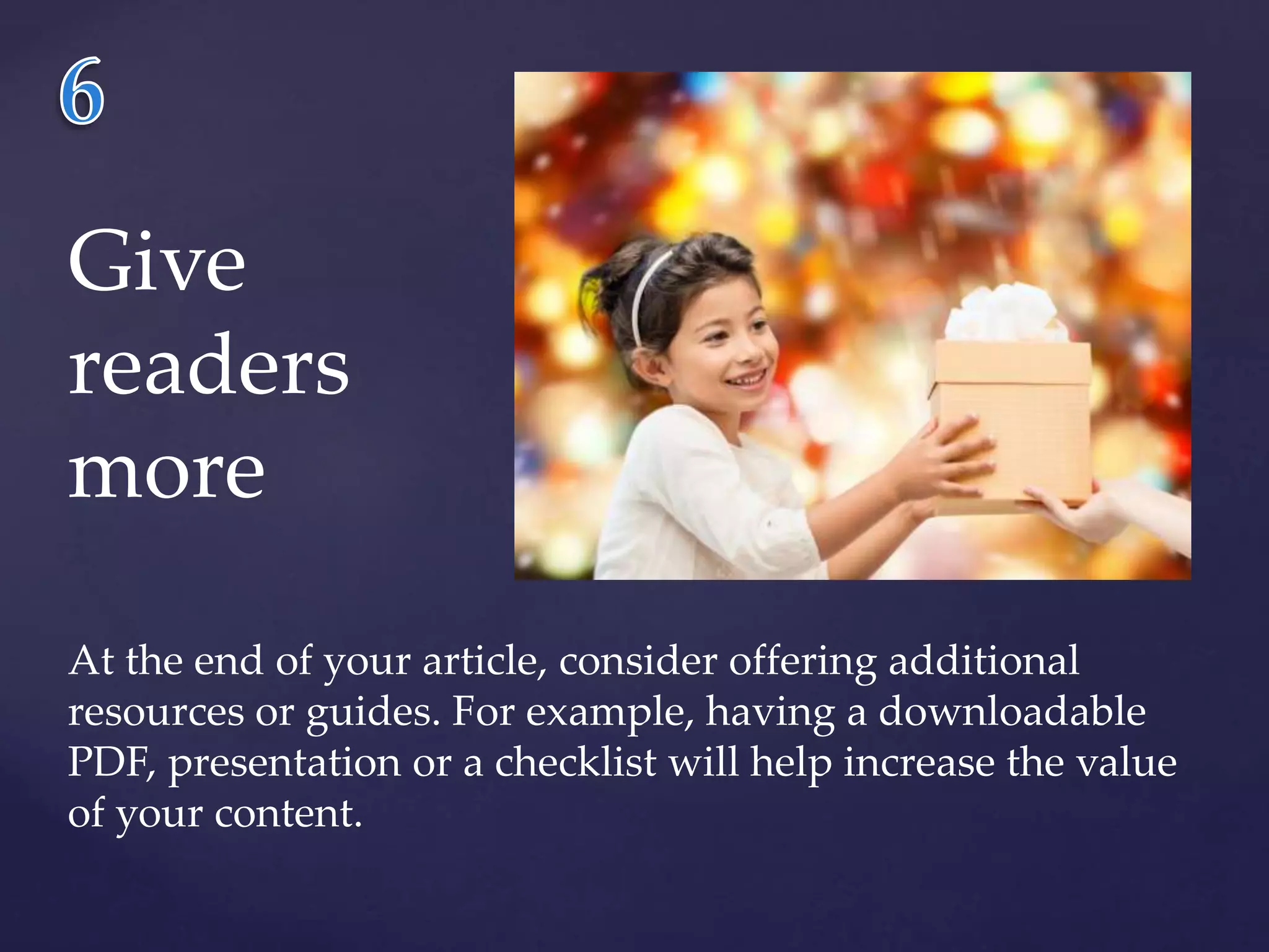 Give 
readers 
more 
At the end of your article, consider offering additional 
resources or guides. For example, having a downloadable 
PDF, presentation or a checklist will help increase the value 
of your content. 
 