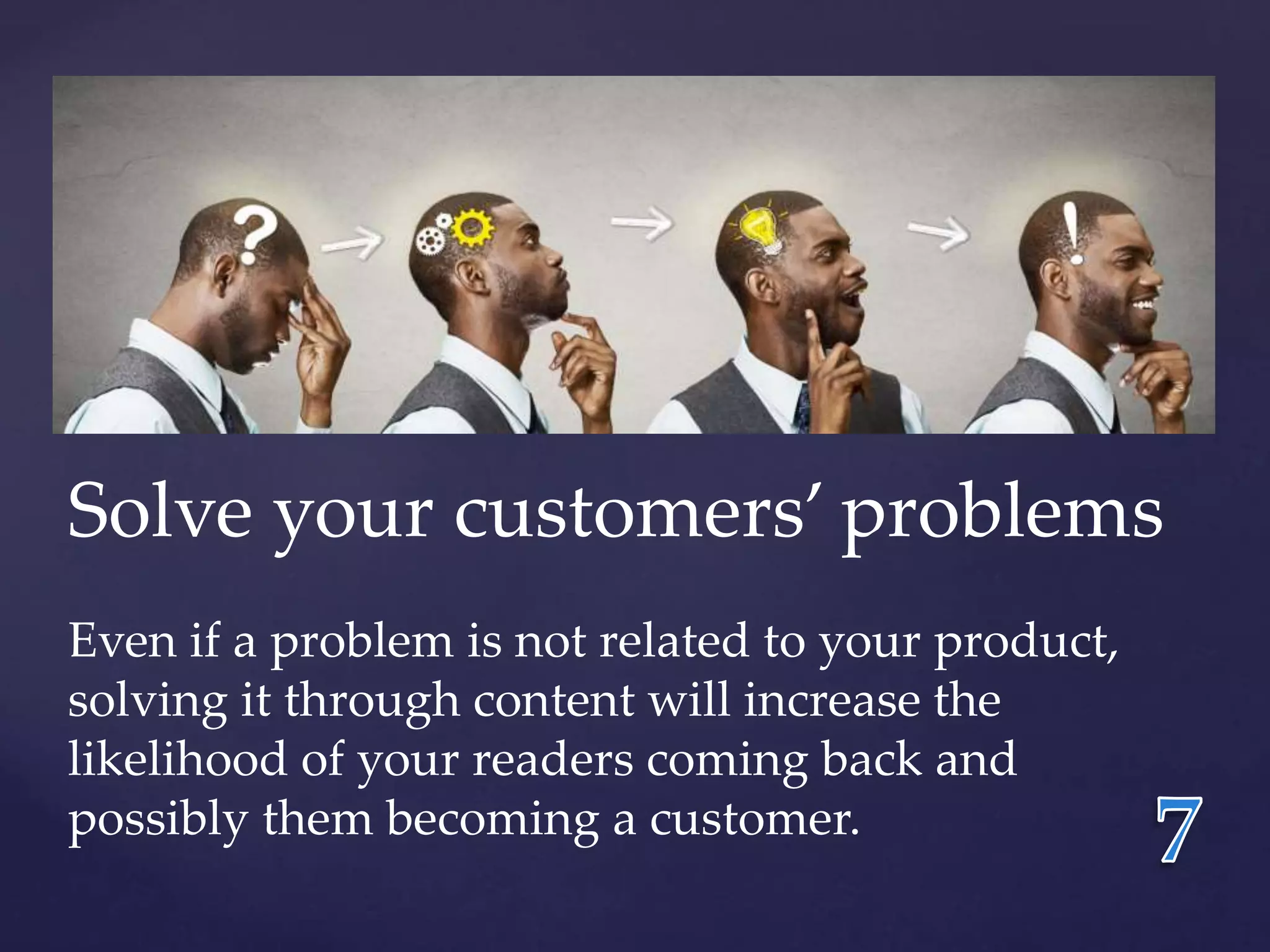 Solve your customers’ problems 
Even if a problem is not related to your product, 
solving it through content will increase the 
likelihood of your readers coming back and 
possibly them becoming a customer. 
 