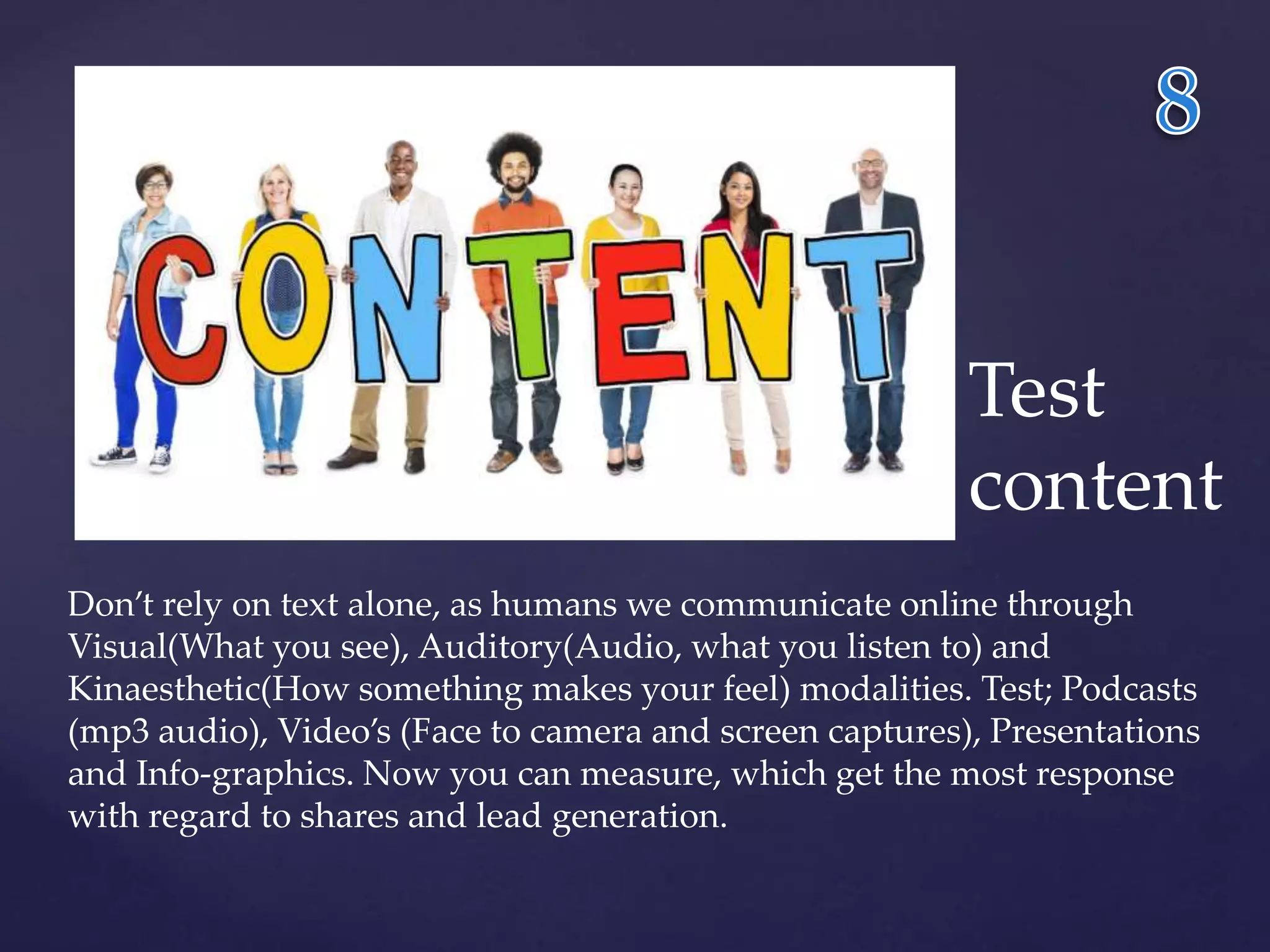 Test 
content 
Don’t rely on text alone, as humans we communicate online through 
Visual(What you see), Auditory(Audio, what you listen to) and 
Kinaesthetic(How something makes your feel) modalities. Test; Podcasts 
(mp3 audio), Video’s (Face to camera and screen captures), Presentations 
and Info-graphics. Now you can measure, which get the most response 
with regard to shares and lead generation. 
 
