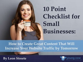 { 
10 Point 
Checklist for 
Small 
Businesses: 
How to Create Great Content That Will 
Increase Your Website Traffic by Tomorrow 
By Leon Streete 
 