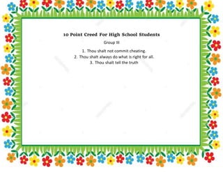 10 Point Creed For High School Students
Group III
1. Thou shalt not commit cheating.
2. Thou shalt always do what is right for all.
3. Thou shalt tell the truth
 