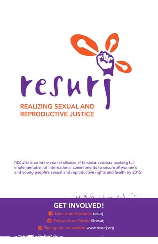 RESURJ is an international alliance of feminist activists seeking full
implementation of international commitments to secure all women’s
and young people’s sexual and reproductive rights and health by 2015.




                     GET INVOLVED!
                      Like us on Facebook resurj
                     Follow us on Twitter @resurj
                Sign up on our website www.resurj.org
 