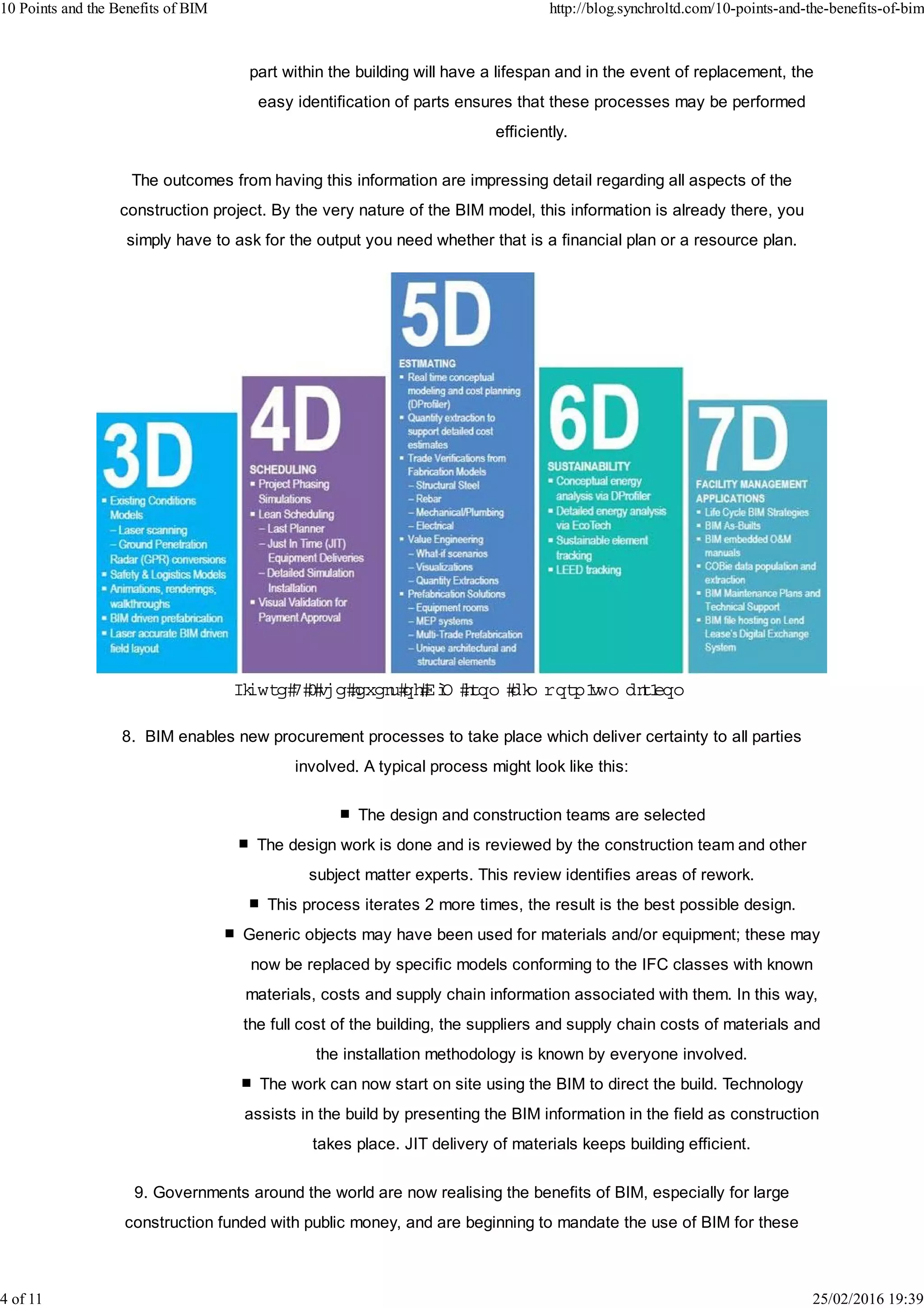 part within the building will have a lifespan and in the event of replacement, the
easy identification of parts ensures that these processes may be performed
efficiently.
The outcomes from having this information are impressing detail regarding all aspects of the
construction project. By the very nature of the BIM model, this information is already there, you
simply have to ask for the output you need whether that is a financial plan or a resource plan.
Figure 4 -the levelsofBIM from bim porn.tum blr.com
8. BIM enables new procurement processes to take place which deliver certainty to all parties
involved. A typical process might look like this:
The design and construction teams are selected
The design work is done and is reviewed by the construction team and other
subject matter experts. This review identifies areas of rework.
This process iterates 2 more times, the result is the best possible design.
Generic objects may have been used for materials and/or equipment; these may
now be replaced by specific models conforming to the IFC classes with known
materials, costs and supply chain information associated with them. In this way,
the full cost of the building, the suppliers and supply chain costs of materials and
the installation methodology is known by everyone involved.
The work can now start on site using the BIM to direct the build. Technology
assists in the build by presenting the BIM information in the field as construction
takes place. JIT delivery of materials keeps building efficient.
9. Governments around the world are now realising the benefits of BIM, especially for large
construction funded with public money, and are beginning to mandate the use of BIM for these
10 Points and the Benefits of BIM http://blog.synchroltd.com/10-points-and-the-benefits-of-bim
4 of 11 25/02/2016 19:39
 