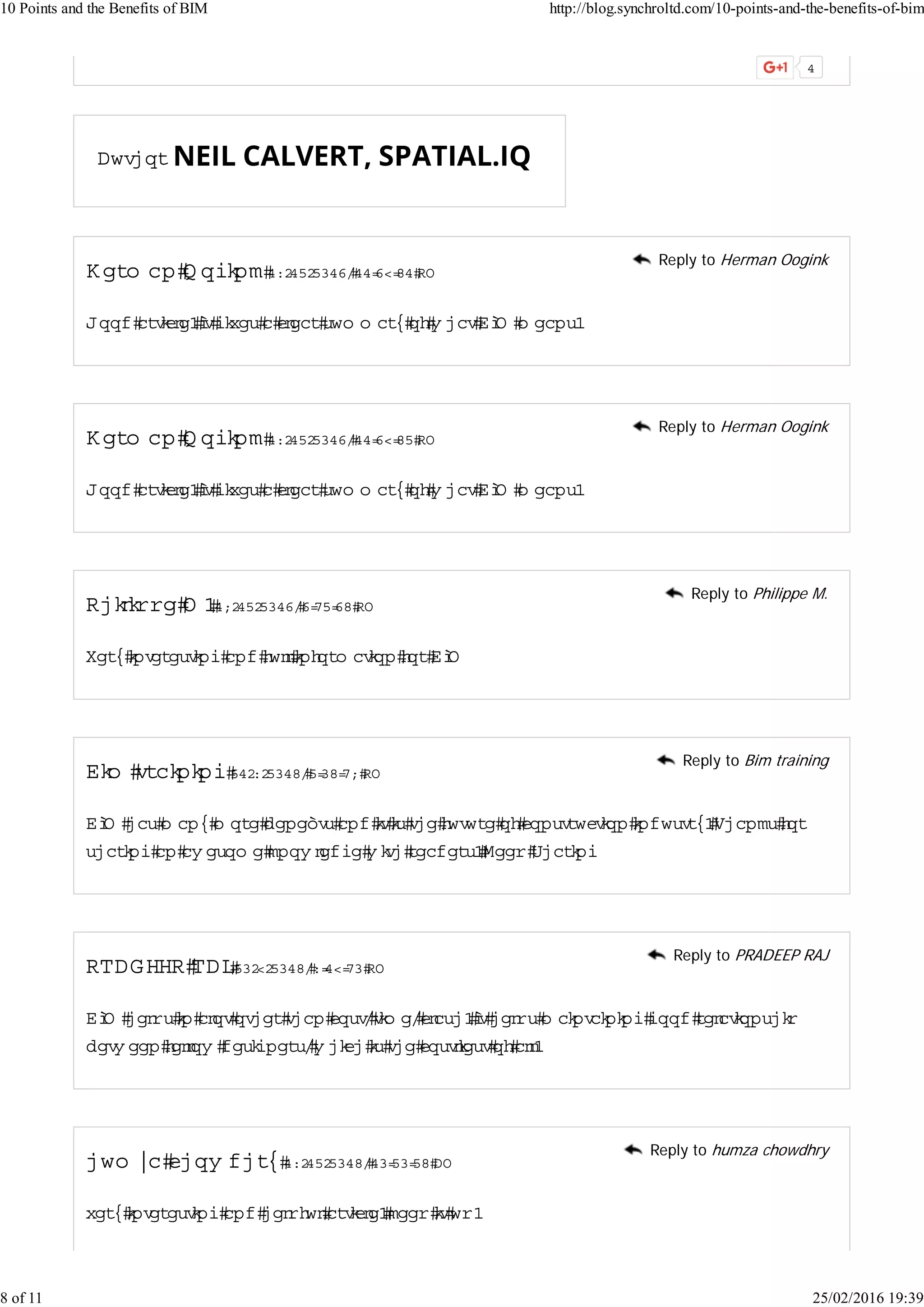 Author
H erm an O ogink 17/12/2013,11:39:51 PM
Good article.Itgivesa clearsum m aryofw hatBIM m eans.
Reply to Herman Oogink
H erm an O ogink 17/12/2013,11:39:52 PM
Good article.Itgivesa clearsum m aryofw hatBIM m eans.
Reply to Herman Oogink
Philippe M .18/12/2013,3:42:35 PM
Very interesting and fullinform ation forBIM
Reply to Philippe M.
Bim training 21/7/2015,2:05:48 PM
BIM hasm anym ore beneﬁtsand itisthe future ofconstruction industry.Thanksfor
sharing an aw esom e know ledge w ith readers.Keep Sharing
Reply to Bim training
PRADEEP RAJ20/9/2015,7:19:40 PM
BIM helpsin alototherthan cost,tim e,clash.Ithelpsm aintaining good relationship
betw een fellow designers,w hich isthe costliestofall.
Reply to PRADEEP RAJ
hum za chow dhry 17/12/2015,10:20:25 AM
veryinteresting and helpfularticle.keep itup.
Reply to humza chowdhry
10 Points and the Benefits of BIM http://blog.synchroltd.com/10-points-and-the-benefits-of-bim
8 of 11 25/02/2016 19:39
 