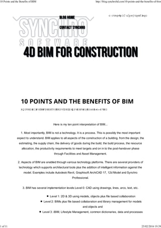 Here is my ten point interpretation of BIM...
1. Most importantly, BIM is not a technology. It is a process. This is possibly the most important
aspect to understand. BIM applies to all aspects of the construction of a building, from the design, the
estimating, the supply chain, the delivery of goods during the build, the build process, the resource
allocation, the productivity requirements to meet targets and on in to the post-handover phase
through Facilities and Asset Management.
2. Aspects of BIM are enabled through various technology platforms. There are several providers of
technology which supports architectural tools plus the addition of intelligent information against the
model. Examples include Autodesk Revit, Graphisoft ArchiCAD 17, 12d Model and Synchro
Professional.
3. BIM has several implementation levels:Level 0: CAD using drawings, lines, arcs, text, etc.
Level 1: 2D & 3D using models, objects plus file based collaboration
Level 2: BIMs plus file based collaboration and library management for models
and objects and
Level 3: iBIM, Lifestyle Management, common dictionaries, data and processes
PO STED BY N EIL CALVERT,SPATIAL.IQ O N DEC 12,2013 2:39:24 PM
m arketing@ synchroltd.com
10 Points and the Benefits of BIM http://blog.synchroltd.com/10-points-and-the-benefits-of-bim
1 of 11 25/02/2016 19:39
 