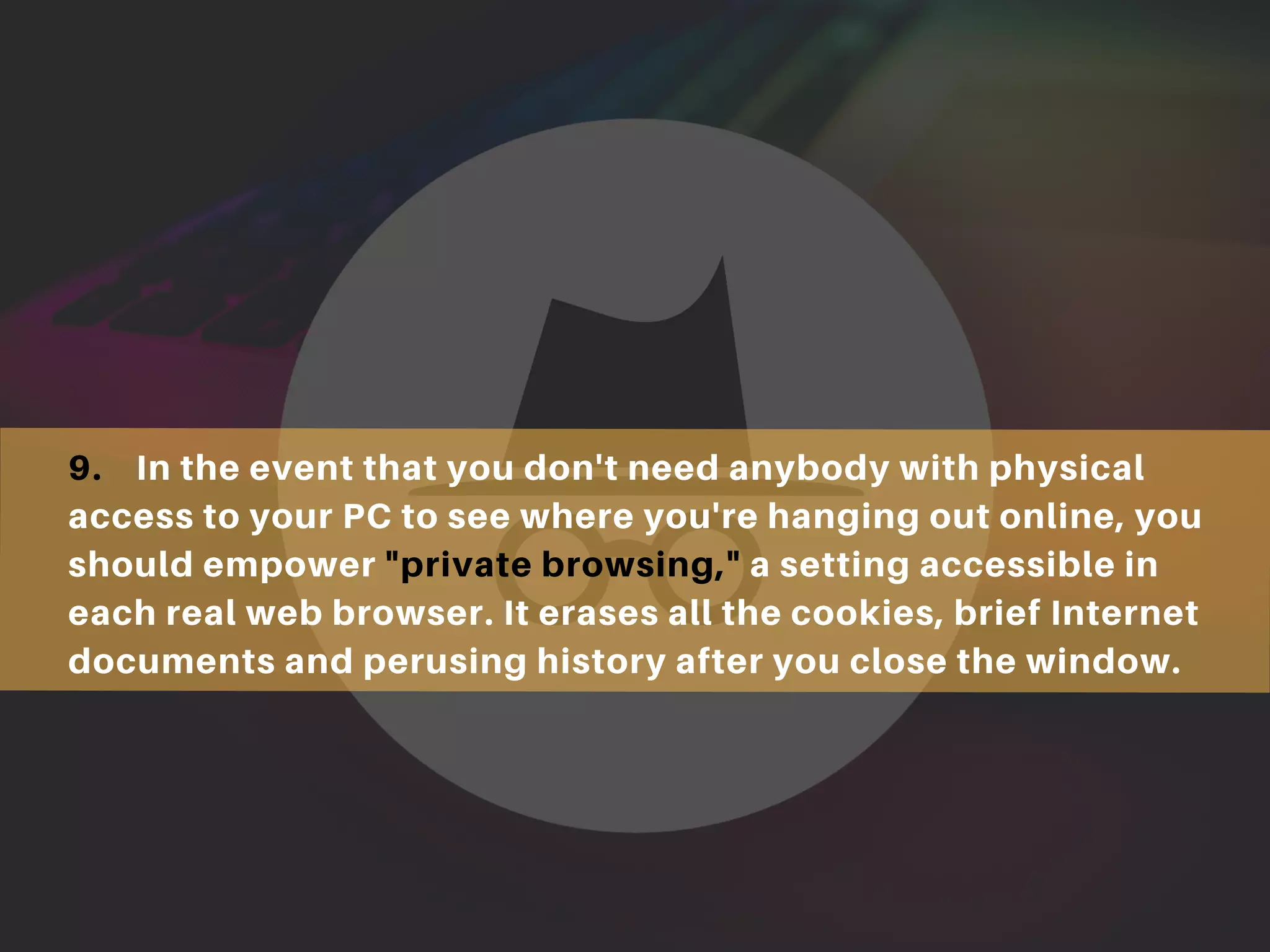 9. In the event that you don't need anybody with physical
access to your PC to see where you're hanging out online, you
should empower "private browsing," a setting accessible in
each real web browser. It erases all the cookies, brief Internet
documents and perusing history after you close the window.
 