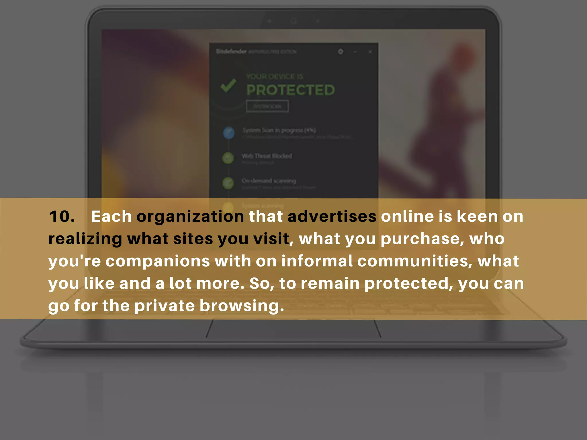 10. Each organization that advertises online is keen on
realizing what sites you visit, what you purchase, who
you're companions with on informal communities, what
you like and a lot more. So, to remain protected, you can
go for the private browsing.
 