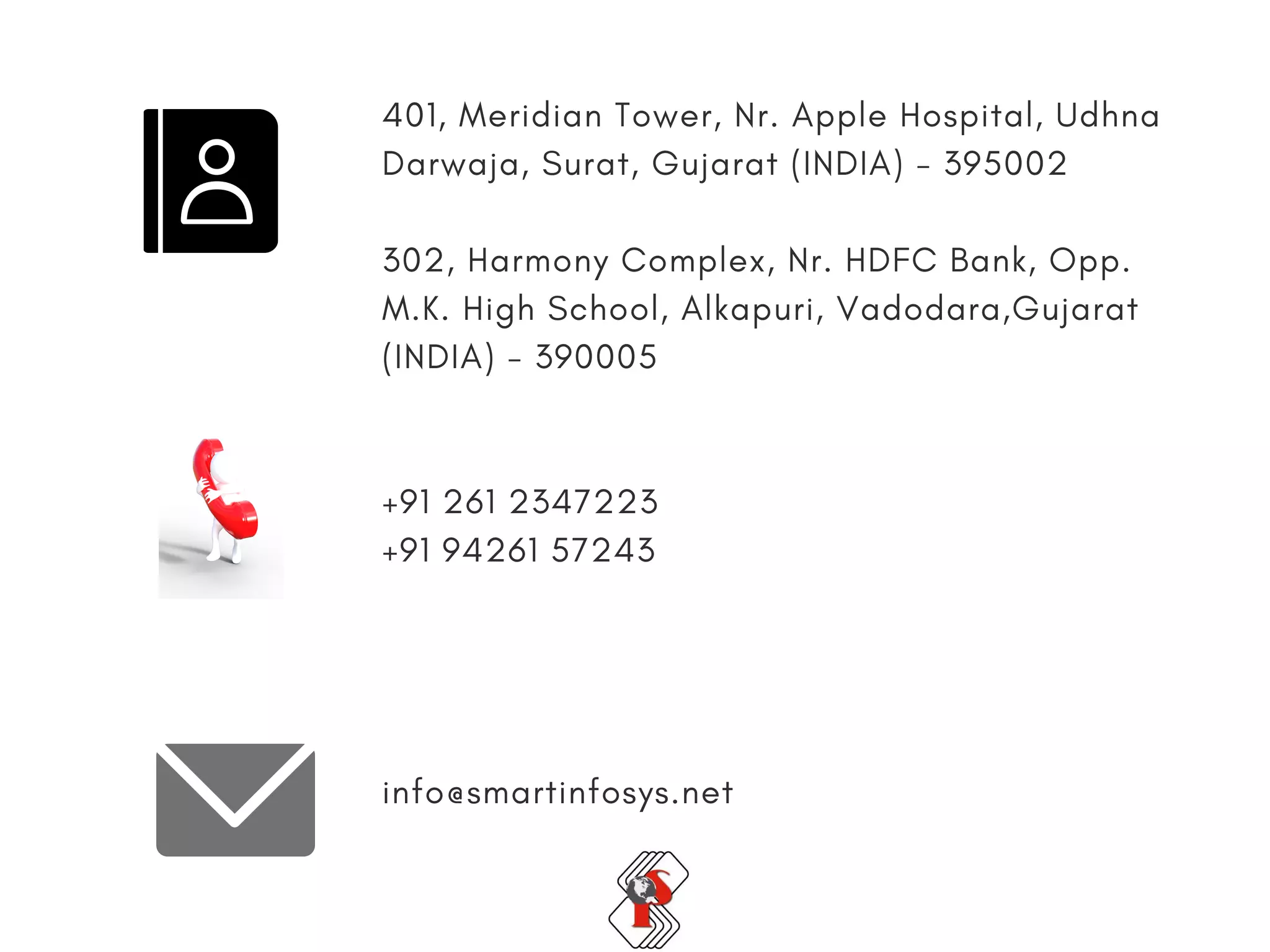 Face
401, Meridian Tower, Nr. Apple Hospital, Udhna
Darwaja, Surat, Gujarat (INDIA) - 395002
302, Harmony Complex, Nr. HDFC Bank, Opp.
M.K. High School, Alkapuri, Vadodara,Gujarat
(INDIA) - 390005
+91 261 2347223
+91 94261 57243
info@smartinfosys.net
 