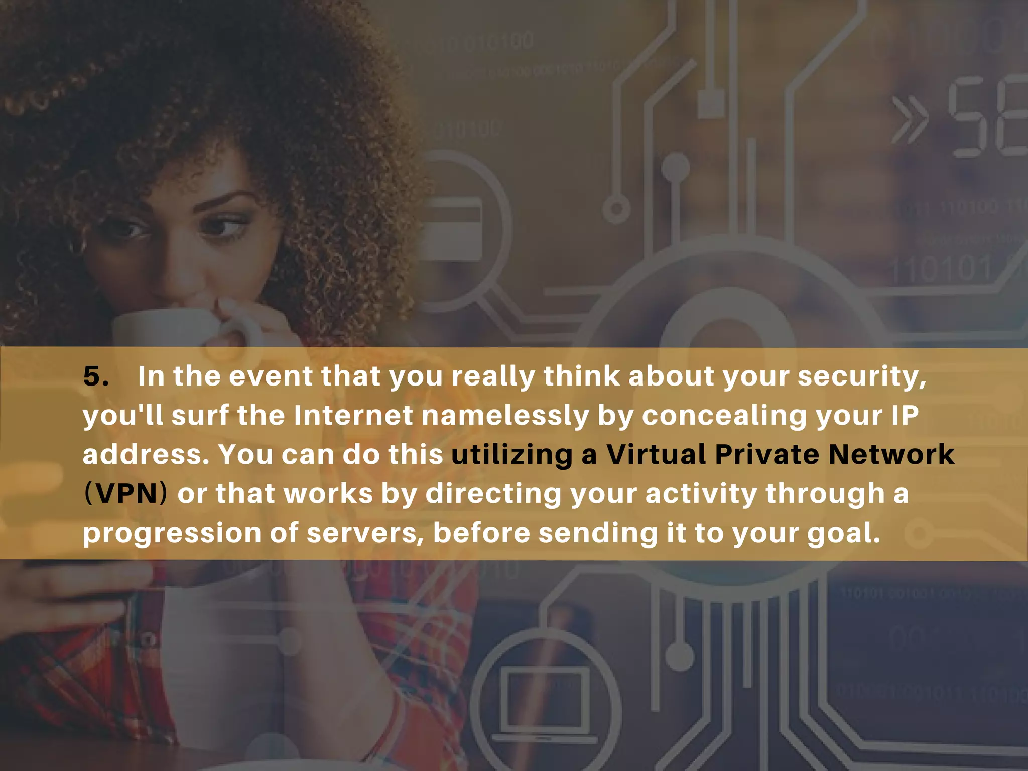 5. In the event that you really think about your security,
you'll surf the Internet namelessly by concealing your IP
address. You can do this utilizing a Virtual Private Network
(VPN) or that works by directing your activity through a
progression of servers, before sending it to your goal.
 