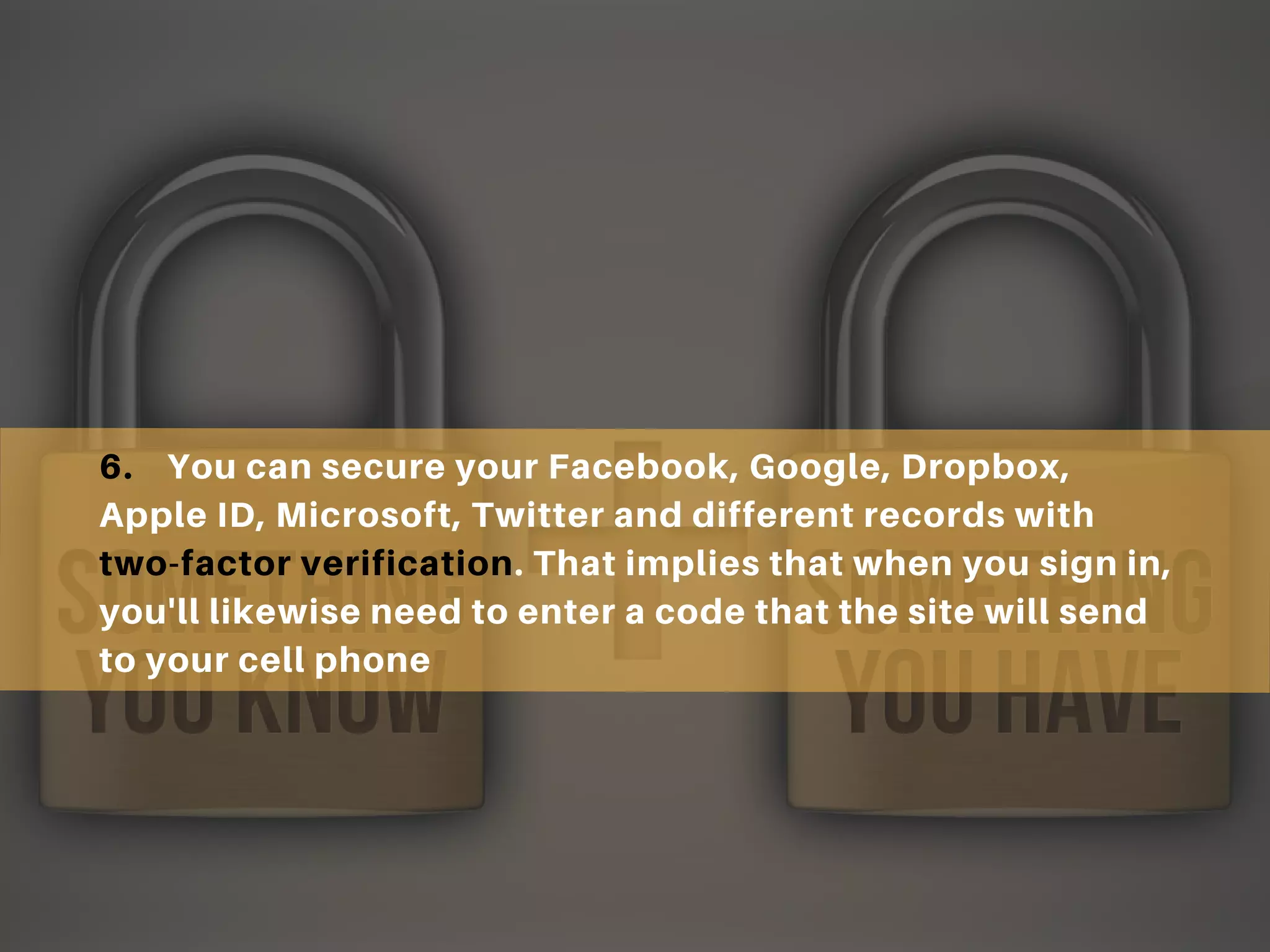 6. You can secure your Facebook, Google, Dropbox,
Apple ID, Microsoft, Twitter and different records with
two-factor verification. That implies that when you sign in,
you'll likewise need to enter a code that the site will send
to your cell phone
 