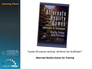 “Levels Of Learner Activity: 10 Points For Gryffindor”
Alternate Reality Games for Training
 