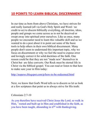 10 POINTS TO LEARN BIBLICAL DISCERNMENT 
In our time as born from above Christians, we have striven for 
and really learned (all via God's Holy Spirit and Word / no 
credit to us) to discern biblically everything, all doctrine, ideas, 
people and groups we come across as to not be deceived or 
swept away into spiritual error ourselves. Like us once, many 
people we encounter need to learn this valuable skill and so we 
wanted to do a post about it to point out some of the basic 
tools to help others in their own biblical discernment. Many 
people don't seem to understand this important topic, why we 
focus on discernment or why we feel the need to expose error 
and lovingly correct it for solid doctrines of the faith. One 
reason could be that they are not "made new" themselves in 
Christ but are false converts. Our Rock must be eternal life in 
Christ via the biblical gospel. You can read or listen to that here 
to make sure your in Him today: 
http://nopews.blogspot.com/p/how-to-be-redeemed.html 
Next, we know that God's Word tells us to discern so let us look 
at a few scriptures that point us to always strive for His truth: 
Colossians 2:7-10 
As you therefore have received Christ Jesus the Lord, so walk in 
Him, 7 rooted and built up in Him and established in the faith, as 
you have been taught, abounding in it[b] with thanksgiving. 
 