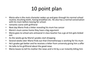 10 point plan
•   Mario who is the main character wakes up and goes through his normal school
    routine; brushing teeth, having breakfast etc. He also has a normal conversation
    with his mom before leaving for school.
•   romantic scene with girlfriend
•   Next day Mario finds a letter revealing his mum has cancer
•   Mario’s mum comes home they have a big argument
•   Mario goes to school acts antisocial in class teacher has a go at him gets kicked
    out.
•   As the weeks go by Mario’s grades start dropping
•   Several weeks later Mario finds out that Chemotherapy is working for his mum
•   He’s grades get better and he receives a letter from university giving him a offer
•   He talks to his girlfriend about the good news
•   Mario leaves to tell his mother the news and is hit by a car instantly killing him
 