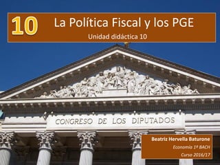 La Política Fiscal y los PGE
Unidad didáctica 10
Beatriz Hervella Baturone
Economía 1º BACH
Curso 2016/17
 
