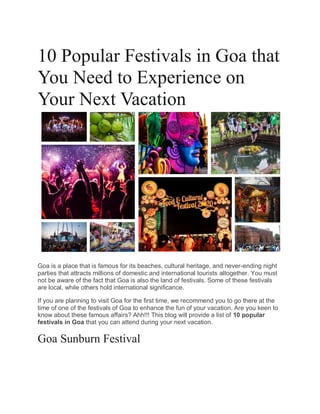 10 Popular Festivals in Goa that
You Need to Experience on
Your Next Vacation
Goa is a place that is famous for its beaches, cultural heritage, and never-ending night
parties that attracts millions of domestic and international tourists altogether. You must
not be aware of the fact that Goa is also the land of festivals. Some of these festivals
are local, while others hold international significance.
If you are planning to visit Goa for the first time, we recommend you to go there at the
time of one of the festivals of Goa to enhance the fun of your vacation. Are you keen to
know about these famous affairs? Ahh!!! This blog will provide a list of 10 popular
festivals in Goa that you can attend during your next vacation.
Goa Sunburn Festival
 
