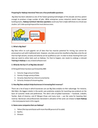 Preparingfor Hadoop interview? Here are a few predictable questions
Big Data has been attested as one of the fastest growing technologies of this decade and thus potent
enough to produce a large number of jobs. While enterprises across industrial stretch have started
building teams, Hadoop technical interview questions could vary from simple definitions to critical case
studies.Let’stake quickglimpseatthe mostobviousones.
1. Whatis Big Data?
Big Data refers to such gigantic set of data that has massive potential for mining, but cannot be
processed as such with traditional tools. However, any data cannot be classified as Big Data; only the set
that has high volume, veracity and velocity can be qualified as such. In order to draw meaning from such
data we need to utilize tools such as Hadoop. For that to happen, one needs to undergo a relevant
Training in Hadoop or any relatedsoftware tool.
2. Whatdo the four V’s of Big Data denote?
A fittingdefinitionhasbeenputforwardbyIBM:
1. Volume:Huge amountof data
2. Variety:A large varietyof data
3. Veracity:Datathat has inherentuncertainty
4. Velocity:Analysisof streamingdata
3. How Big Data analysis helpsbusinessesinincreasingtheirrevenue?
There are a lot of ways in which businesses can use Big Data analytics to their advantage. For instance,
Wal-Mart, the biggest retailer in the world, uses predictive analytics for launching new products on the
basis of customer needs and preferences. The who’s who of global businesses – Facebook, LinkedIn,
Twitter, Bank of America, and JP Morgan Chase and many more – use the same for boosting their
revenue. Businesses and professionals interested in utilization of the same can choose to learn Hadoop
– the mostpopulartoolsinthisregard.
4. Name some companiesthat use Hadoop?
1. Yahoo (the topcontributorwithmore than80 percentof itscode)
2. Netflix
3. Amazon
 