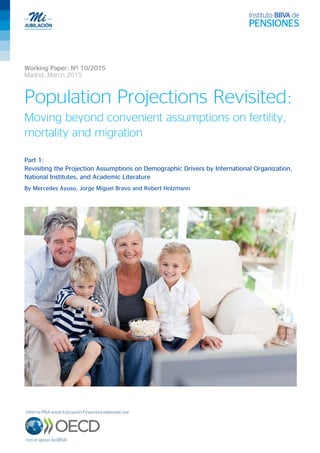 Working Paper: Nº 10/2015
Madrid, March 2015
Population Projections Revisited:
Moving beyond convenient assumptions on fertility,
mortality and migration
Part 1:
Revisiting the Projection Assumptions on Demographic Drivers by International Organization,
National Institutes, and Academic Literature
By Mercedes Ayuso, Jorge Miguel Bravo and Robert Holzmann
 