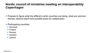 Nordic council of ministries meeting on interoperability
Copenhagen
 Purpose to figure what the different nordic countries are doing, what are common
themes, lessons learnt and possible areas for collaboration
 Participating countries:
 Denmark
 Finland
 Norway
 Sweden
 Iceland
 