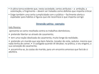• A sátira torna evidente que, nesta sociedade, certos atributos – a ambição, a
ostentação, o fingimento – devem ser tratados como defeitos que importa criticar.
• Exige também uma certa cumplicidade com o público – facilmente alerta o
espetador para hábitos e figuras que ele reconhece e que importa corrigir.
Dimensão satírica - exemplos
Inês Pereira:
apresenta-se como revoltada contra os trabalhos domésticos;
• pretende libertar-se através de casamento;
• tem uma noção idealizada do casamento, muito longe da realidade;
• pretende um marido que seja bem-falante, tocador de viola, sedutor, mesmo que
nada tenha de comer; • é castigada quando vê desabar, na prática, o seu engano, a
sua conceção de casamento;
• encaminha-se, às costas do marido, para um encontro amoroso que fará de si
adúltera.
 