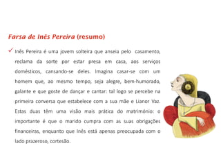  Inês Pereira é uma jovem solteira que anseia pelo casamento,
reclama da sorte por estar presa em casa, aos serviços
domésticos, cansando-se deles. Imagina casar-se com um
homem que, ao mesmo tempo, seja alegre, bem-humorado,
galante e que goste de dançar e cantar: tal logo se percebe na
primeira conversa que estabelece com a sua mãe e Lianor Vaz.
Estas duas têm uma visão mais prática do matrimónio: o
importante é que o marido cumpra com as suas obrigações
financeiras, enquanto que Inês está apenas preocupada com o
lado prazeroso, cortesão.
Farsa de Inês Pereira (resumo)
 