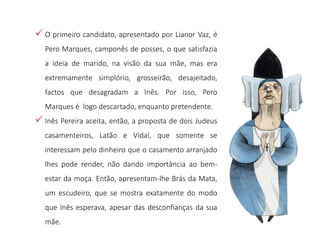  O primeiro candidato, apresentado por Lianor Vaz, é
Pero Marques, camponês de posses, o que satisfazia
a ideia de marido, na visão da sua mãe, mas era
extremamente simplório, grosseirão, desajeitado,
factos que desagradam a Inês. Por isso, Pero
Marques é logo descartado, enquanto pretendente.
 Inês Pereira aceita, então, a proposta de dois Judeus
casamenteiros, Latão e Vidal, que somente se
interessam pelo dinheiro que o casamento arranjado
lhes pode render, não dando importância ao bem-
estar da moça. Então, apresentam-lhe Brás da Mata,
um escudeiro, que se mostra exatamente do modo
que Inês esperava, apesar das desconfianças da sua
mãe.
 