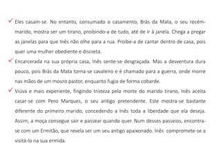  Eles casam-se. No entanto, consumado o casamento, Brás da Mata, o seu recém-
marido, mostra ser um tirano, proibindo-a de tudo, até de ir à janela. Chega a pregar
as janelas para que Inês não olhe para a rua. Proíbe-a de cantar dentro de casa, pois
quer uma mulher obediente e discreta.
 Encarcerada na sua própria casa, Inês sente-se desgraçada. Mas a desventura dura
pouco, pois Brás da Mata torna-se cavaleiro e é chamado para a guerra, onde morre
nas mãos de um mouro pastor, enquanto fugia de forma cobarde.
 Viúva e mais experiente, fingindo tristeza pela morte do marido tirano, Inês aceita
casar-se com Pero Marques, o seu antigo pretendente. Este mostra-se bastante
diferente do primeiro marido, concedendo a Inês toda a liberdade que ela deseja.
Assim, a moça consegue sair e passear quando quer. Num desses passeios, encontra-
se com um Ermitão, que revela ser um seu antigo apaixonado. Inês compromete-se a
visitá-lo na sua ermida.
 