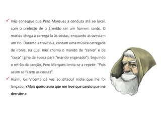  Inês consegue que Pero Marques a conduza até ao local,
com o pretexto de o Ermitão ser um homem santo. O
marido chega a carregá-la às costas, enquanto atravessam
um rio. Durante a travessia, cantam uma música carregada
de ironia, na qual Inês chama o marido de “cervo” e de
“cuco” (gíria da época para “marido enganado”). Seguindo
o refrão da canção, Pero Marques limita-se a repetir: “Pois
assim se fazem as cousas”.
 Assim, Gil Vicente dá voz ao ditado/ mote que lhe foi
lançado: «Mais quero asno que me leve que cavalo que me
derrube.»
 