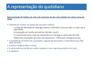 A representação do quotidiano
Representação de hábitos de vida e de costumes do dia a dia exibidos em várias cenas da
farsa.
• Estatuto da mulher, em particular da jovem solteira
• a falta de liberdade da rapariga solteira, conﬁnada à casa da mãe e a viver sob o
jugo desta;
•a ocupação em tarefas domésticas (bordar, coser);
• o casamento como meio de sobrevivência e de fuga à submissão da mãe;
•diferentes conceções de vida e de casamento – diferenças intergeracionais;
• a tradição da cerimónia do casamento, seguida de banquete; a importância (ou não)
dada ao dote;
• a prática religiosa (ida à missa);
• a submissão ao marido da mulher casada e o seu «aprisionamento» em casa;
• o adultério.
 