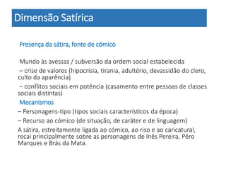 Presença da sátira, fonte de cómico
Mundo às avessas / subversão da ordem social estabelecida
– crise de valores (hipocrisia, tirania, adultério, devassidão do clero,
culto da aparência)
– conﬂitos sociais em potência (casamento entre pessoas de classes
sociais distintas)
Mecanismos
– Personagens-tipo (tipos sociais característicos da época)
– Recurso ao cómico (de situação, de caráter e de linguagem)
A sátira, estreitamente ligada ao cómico, ao riso e ao caricatural,
recai principalmente sobre as personagens de Inês Pereira, Pêro
Marques e Brás da Mata.
Dimensão Satírica
 