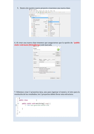 5. Dentro de nuestro nuevo proyecto crearemos una nueva clase.
6. Al crear una nueva clase tenemos que asegurarnos que la opción de: “public
static void main (String[]args) esté marcada.
7. Debemos crear 2 proyectos Java, uno para ingresar el menú y el otro para la
resolución de los resultados, los 2 proyectos deben llevar esta estructura.
 