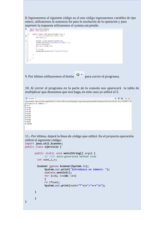 8. Ingresaremos el siguiente código en el este código ingresaremos variables de tipo
entero, utilizaremos la sentencia for para la resolución de la operación y para
imprimir la respuesta utilizaremos el system.out.println.
9. Por último utilizaremos el botón para correr el programa.
10. Al correr el programa en la parte de la consola nos aparecerá la tabla de
multiplicar que deseamos que nos haga, en este caso yo utilicé el 5.
11.- Por último, dejaré la línea de código que utilicé. En el proyecto operación
utilicé el siguiente código:
import java.util.Scanner;
public class ejercicio {
public static void main(String[] args) {
// TODO Auto-generated method stub
int num1,i,r;
Scanner in=new Scanner(System.in);
System.out.print("Introduzca un número: ");
num1=in.nextInt();
for (i=1; i<=10; i++)
{
r= i*num1;
System.out.print(num1+"*"+i+"="+r+"n");
}
}
}
 