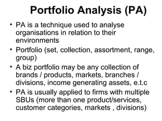 Portfolio Analysis (PA)
• PA is a technique used to analyse
organisations in relation to their
environments
• Portfolio (set, collection, assortment, range,
group)
• A biz portfolio may be any collection of
brands / products, markets, branches /
divisions, income generating assets, e.t.c
• PA is usually applied to firms with multiple
SBUs (more than one product/services,
customer categories, markets , divisions)
 