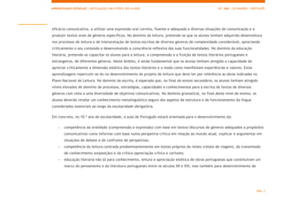 APRENDIZAGENS ESSENCIAIS | ARTICULAÇÃO COM O PERFIL DOS ALUNOS 10.º ANO | SECUNDÁRIO | PORTUGUÊS
PÁG. 3
eficácia comunicativa, a utilizar uma expressão oral correta, fluente e adequada a diversas situações de comunicação e a
produzir textos orais de géneros específicos. No domínio da leitura, pretende-se que os alunos tenham adquirido desenvoltura
nos processos de leitura e de interpretação de textos escritos de diversos géneros de complexidade considerável, apreciando
criticamente o seu conteúdo e desenvolvendo a consciência reflexiva das suas funcionalidades. No domínio da educação
literária, pretende-se capacitar os alunos para a leitura, a compreensão e a fruição de textos literários portugueses e
estrangeiros, de diferentes géneros. Neste âmbito, é ainda fundamental que os alunos tenham atingido a capacidade de
apreciar criticamente a dimensão estética dos textos literários e o modo como manifestam experiências e valores. Estas
aprendizagens repercutir-se-ão no desenvolvimento do projeto de leitura que deve ter por referência as obras indicadas no
Plano Nacional de Leitura. No domínio da escrita, é esperado que, no final do ensino secundário, os alunos tenham atingido
níveis elevados de domínio de processos, estratégias, capacidades e conhecimentos para a escrita de textos de diversos
géneros com vista a uma diversidade de objetivos comunicativos. No domínio gramatical, no final deste nível de ensino, os
alunos deverão revelar um conhecimento metalinguístico seguro dos aspetos de estrutura e de funcionamento da língua
considerados essenciais ao longo da escolaridade obrigatória.
Em concreto, no 10.º ano de escolaridade, a aula de Português estará orientada para o desenvolvimento da:
- competência da oralidade (compreensão e expressão) com base em textos/discursos de géneros adequados a propósitos
comunicativos como informar com base numa perspetiva crítica em relação ao mundo atual, explicar e argumentar em
situações de debate e de confronto de perspetivas;
- competência da leitura centrada predominantemente em textos próprios do relato (relato de viagem), da transmissão
de conhecimento (exposição) e da crítica (apreciação crítica e cartoon).
- educação literária não só para conhecimento, leitura e apreciação estética de obras portuguesas que constituíram um
marco do pensamento e da literatura portugueses entre os séculos XII e XVI, mas também para desenvolvimento de
 