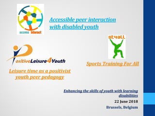 Accessible peerinteraction
withdisabled youth
Enhancing the skills of youth with learning
disabilities
22 June 2018
Brussels, Belgium
Leisure time as a positivist
youth peer pedagogy
Sports Training For All
 