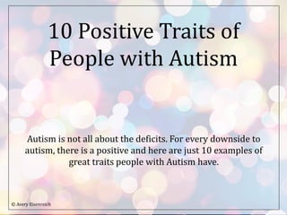 10 Positive Traits of
People with Autism
Autism is not all about the deficits. For every downside to
autism, there is a positive and here are just 10 examples of
great traits people with Autism have.
© Avery Eisenreich
 