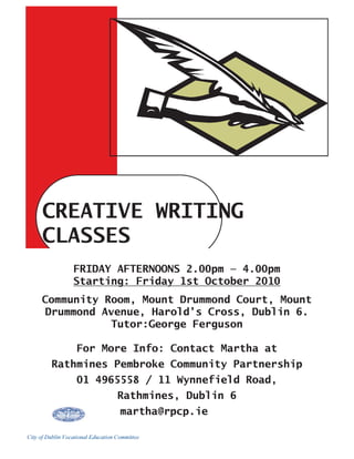 CREATIVE WRITING
      CLASSES
                  FRIDAY AFTERNOONS 2.00pm — 4.00pm
                  Starting: Friday 1st October 2010
     Community Room, Mount Drummond Court, Mount
      Drummond Avenue, Harold’s Cross, Dublin 6.
                 Tutor:George Ferguson

                   For More Info: Contact Martha at
         Rathmines Pembroke Community Partnership
                   01 4965558 / 11 Wynnefield Road,
                                    Rathmines, Dublin 6
                                     martha@rpcp.ie

City of Dublin Vocational Education Committee
 