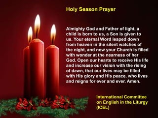 Almighty God and Father of light, a
child is born to us, a Son is given to
us. Your eternal Word leaped down
from heaven in the silent watches of
the night, and now your Church is filled
with wonder at the nearness of her
God. Open our hearts to receive His life
and increase our vision with the rising
of dawn, that our lives may be filled
with His glory and His peace, who lives
and reigns for ever and ever. Amen.
International Committee
on English in the Liturgy
(ICEL)
Holy Season Prayer
 