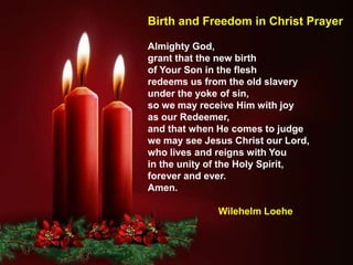 Almighty God,
grant that the new birth
of Your Son in the flesh
redeems us from the old slavery
under the yoke of sin,
so we may receive Him with joy
as our Redeemer,
and that when He comes to judge
we may see Jesus Christ our Lord,
who lives and reigns with You
in the unity of the Holy Spirit,
forever and ever.
Amen.
Wilehelm Loehe
Birth and Freedom in Christ Prayer
 