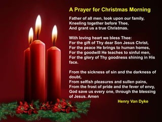 Father of all men, look upon our family,
Kneeling together before Thee,
And grant us a true Christmas.
With loving heart we bless Thee:
For the gift of Thy dear Son Jesus Christ,
For the peace He brings to human homes,
For the goodwill He teaches to sinful men,
For the glory of Thy goodness shining in His
face.
From the sickness of sin and the darkness of
doubt,
From selfish pleasures and sullen pains,
From the frost of pride and the fever of envy,
God save us every one, through the blessing
of Jesus. Amen
Henry Van Dyke
A Prayer for Christmas Morning
 