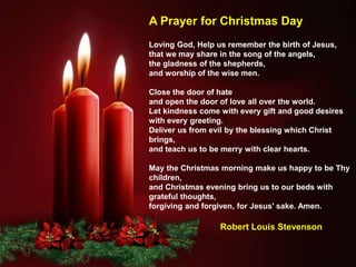 Loving God, Help us remember the birth of Jesus,
that we may share in the song of the angels,
the gladness of the shepherds,
and worship of the wise men.
Close the door of hate
and open the door of love all over the world.
Let kindness come with every gift and good desires
with every greeting.
Deliver us from evil by the blessing which Christ
brings,
and teach us to be merry with clear hearts.
May the Christmas morning make us happy to be Thy
children,
and Christmas evening bring us to our beds with
grateful thoughts,
forgiving and forgiven, for Jesus' sake. Amen.
Robert Louis Stevenson
A Prayer for Christmas Day
 
