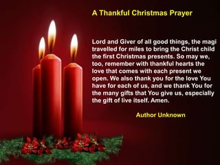 Lord and Giver of all good things, the magi
travelled for miles to bring the Christ child
the first Christmas presents. So may we,
too, remember with thankful hearts the
love that comes with each present we
open. We also thank you for the love You
have for each of us, and we thank You for
the many gifts that You give us, especially
the gift of live itself. Amen.
Author Unknown
A Thankful Christmas Prayer
 