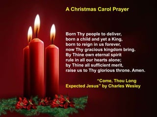Born Thy people to deliver,
born a child and yet a King,
born to reign in us forever,
now Thy gracious kingdom bring.
By Thine own eternal spirit
rule in all our hearts alone;
by Thine all sufficient merit,
raise us to Thy glorious throne. Amen.
“Come, Thou Long
Expected Jesus” by Charles Wesley
A Christmas Carol Prayer
 