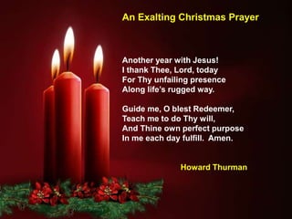 Another year with Jesus!
I thank Thee, Lord, today
For Thy unfailing presence
Along life’s rugged way.
Guide me, O blest Redeemer,
Teach me to do Thy will,
And Thine own perfect purpose
In me each day fulfill. Amen.
Howard Thurman
An Exalting Christmas Prayer
 