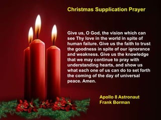 Give us, O God, the vision which can
see Thy love in the world in spite of
human failure. Give us the faith to trust
the goodness in spite of our ignorance
and weakness. Give us the knowledge
that we may continue to pray with
understanding hearts, and show us
what each one of us can do to set forth
the coming of the day of universal
peace. Amen.
Apollo 8 Astronaut
Frank Borman
Christmas Supplication Prayer
 