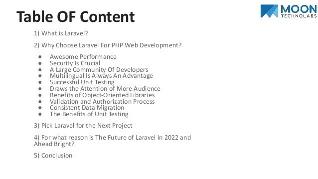 Table OF Content
1) What is Laravel?
2) Why Choose Laravel For PHP Web Development?
● Awesome Performance
● Security Is Crucial
● A Large Community Of Developers
● Multilingual Is Always An Advantage
● Successful Unit Testing
● Draws the Attention of More Audience
● Benefits of Object-Oriented Libraries
● Validation and Authorization Process
● Consistent Data Migration
● The Benefits of Unit Testing
3) Pick Laravel for the Next Project
4) For what reason is The Future of Laravel in 2022 and
Ahead Bright?
5) Conclusion
 