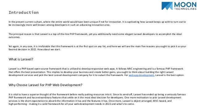 Introduction
In the present current culture, where the entire world would have been unique if not for innovation. It is captivating how Laravel keeps up with to turn out to
be increasingly more well known among developers in such an advancing innovation area.
The principal reason is that Laravel is a top-of-the-line PHP framework, yet you additionally need some elegant Laravel developers to accomplish the ideal
outcomes.
Yet again, in any case, it is irrefutable that this framework is at the first spot on any list, and here we will see the main five reasons you ought to pick it as your
favored decision in 2022. How about we start.
What is Laravel?
Laravel is a PHP-based open-source framework that is utilized to develop responsive web apps. It follows MVC engineering and is a famous PHP framework
that offers the best presentation. This implies to develop your business and create better gains, you ought to think about building the right Laravel
development services and pick the best Laravel development company for it to outwit the framework. For web app development, Laravel is the best option.
Why Choose Laravel For PHP Web Development?
It is vital to have a superior thought of the framework before really putting resources into it. Since its send-off, Laravel has ended up being a seriously famous
PHP framework and has extraordinary features that settle on it the most ideal decision for developers. One more motivation to pick Laravel development
services is the short expectation to absorb the information it has and the features it has. Once more, Laravel is object-arranged, MVC-based, and
high-performing - making it a solid framework for all your web development needs in 2022 and what's to come.
 