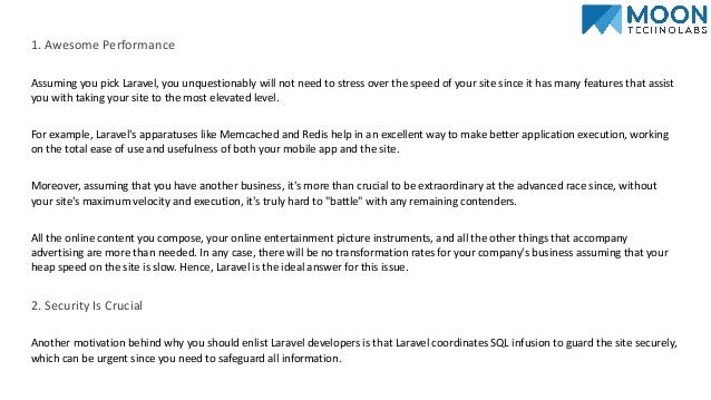 1. Awesome Performance
Assuming you pick Laravel, you unquestionably will not need to stress over the speed of your site since it has many features that assist
you with taking your site to the most elevated level.
For example, Laravel's apparatuses like Memcached and Redis help in an excellent way to make better application execution, working
on the total ease of use and usefulness of both your mobile app and the site.
Moreover, assuming that you have another business, it's more than crucial to be extraordinary at the advanced race since, without
your site's maximum velocity and execution, it's truly hard to "battle" with any remaining contenders.
All the online content you compose, your online entertainment picture instruments, and all the other things that accompany
advertising are more than needed. In any case, there will be no transformation rates for your company's business assuming that your
heap speed on the site is slow. Hence, Laravel is the ideal answer for this issue.
2. Security Is Crucial
Another motivation behind why you should enlist Laravel developers is that Laravel coordinates SQL infusion to guard the site securely,
which can be urgent since you need to safeguard all information.
 