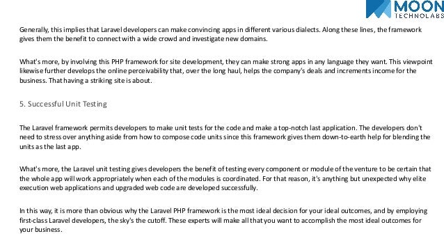 Generally, this implies that Laravel developers can make convincing apps in different various dialects. Along these lines, the framework
gives them the benefit to connect with a wide crowd and investigate new domains.
What's more, by involving this PHP framework for site development, they can make strong apps in any language they want. This viewpoint
likewise further develops the online perceivability that, over the long haul, helps the company's deals and increments income for the
business. That having a striking site is about.
5. Successful Unit Testing
The Laravel framework permits developers to make unit tests for the code and make a top-notch last application. The developers don't
need to stress over anything aside from how to compose code units since this framework gives them down-to-earth help for blending the
units as the last app.
What's more, the Laravel unit testing gives developers the benefit of testing every component or module of the venture to be certain that
the whole app will work appropriately when each of the modules is coordinated. For that reason, it's anything but unexpected why elite
execution web applications and upgraded web code are developed successfully.
In this way, it is more than obvious why the Laravel PHP framework is the most ideal decision for your ideal outcomes, and by employing
first-class Laravel developers, the sky's the cutoff. These experts will make all that you want to accomplish the most ideal outcomes for
your business.
 
