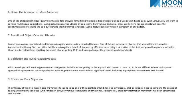 6. Draws the Attention of More Audience
One of the principal benefits of Laravel is that it offers answers for fulfilling the necessities of undertakings of various kinds and sizes. With Laravel, you will want to
develop multilingual applications. Such applications can be utilized by app clients from various geological areas easily. Here the app clients will have the
accommodation of utilizing the app by following their preferred language. Such a feature can carry out on a program or any gadget.
7. Benefits of Object-Oriented Libraries
Laravel accompanies pre-introduced libraries alongside various article situated libraries. One of the pre-introduced libraries that you will find in Laravel is
Authentication Library. You can utilize this library alongside a bunch of features by effectively executing it. A portion of the features you will appreciate with this
library are Bcrypt hashing, resetting the secret phrase, getting CSRF, and taking a look at the dynamic number of clients.
8. Validation and Authorization Process
With Laravel, you will want to guarantee no unapproved individuals are getting to the app and with Laravel it turns out to be not difficult to have an improved
approach to approve and confirm processes. You can gain influence admittance to significant assets by having appropriate rationale here with Laravel.
9. Consistent Data Migration
The intricacy of the information base movement has gone to be one of the upsetting errands for web developers. Web developers need to complete the errand of
dealing with information base synchronization between various frameworks and machines. Nonetheless, presently information movement has been streamlined
with Laravel.
 