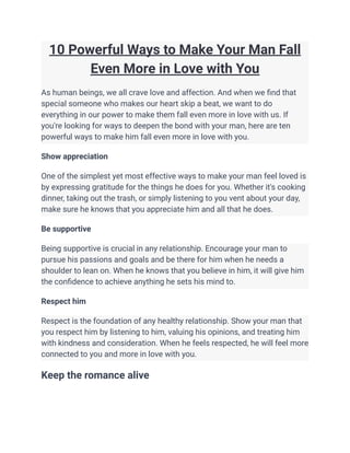 10 Powerful Ways to Make Your Man Fall
Even More in Love with You
As human beings, we all crave love and affection. And when we find that
special someone who makes our heart skip a beat, we want to do
everything in our power to make them fall even more in love with us. If
you're looking for ways to deepen the bond with your man, here are ten
powerful ways to make him fall even more in love with you.
Show appreciation
One of the simplest yet most effective ways to make your man feel loved is
by expressing gratitude for the things he does for you. Whether it's cooking
dinner, taking out the trash, or simply listening to you vent about your day,
make sure he knows that you appreciate him and all that he does.
Be supportive
Being supportive is crucial in any relationship. Encourage your man to
pursue his passions and goals and be there for him when he needs a
shoulder to lean on. When he knows that you believe in him, it will give him
the confidence to achieve anything he sets his mind to.
Respect him
Respect is the foundation of any healthy relationship. Show your man that
you respect him by listening to him, valuing his opinions, and treating him
with kindness and consideration. When he feels respected, he will feel more
connected to you and more in love with you.
Keep the romance alive
 